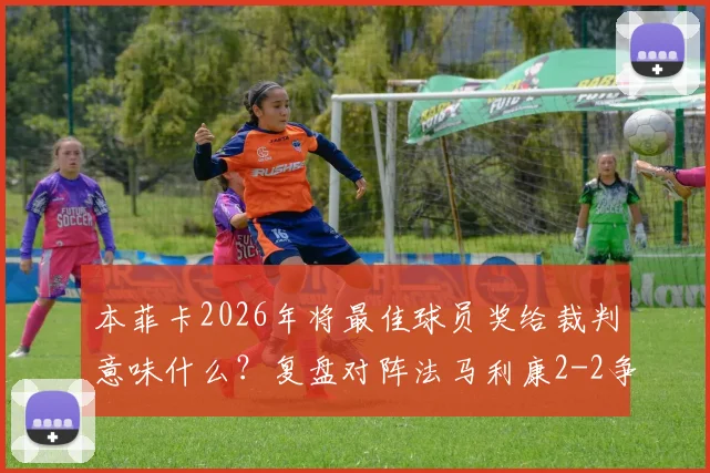 本菲卡2026年将最佳球员奖给裁判意味什么？复盘对阵法马利康2-2争议判罚，看葡萄牙足球的另类抗议