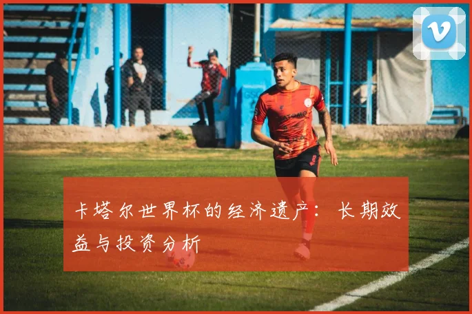 卡塔尔世界杯的经济遗产：长期效益与投资分析