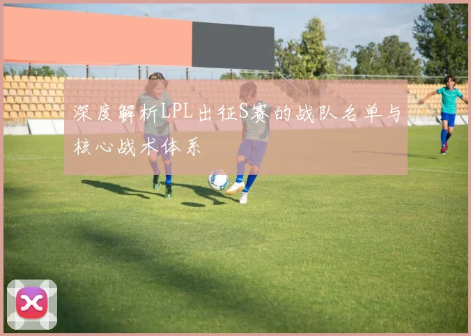 深度解析LPL出征S赛的战队名单与核心战术体系