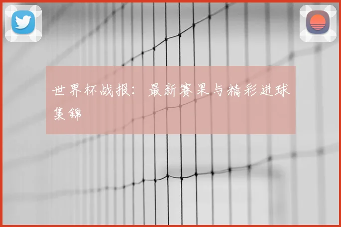 世界杯战报：最新赛果与精彩进球集锦