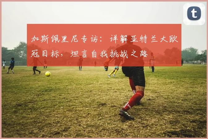 加斯佩里尼专访：详解亚特兰大欧冠目标，坦言自我挑战之路