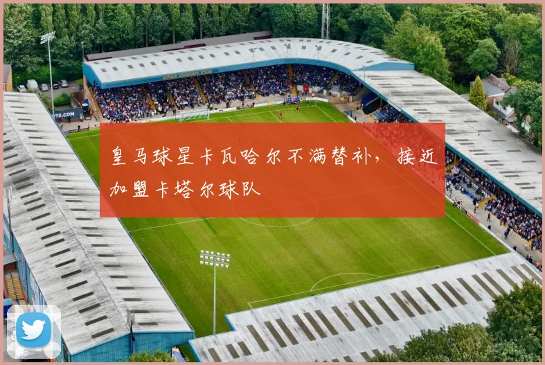 皇马球星卡瓦哈尔不满替补，接近加盟卡塔尔球队
