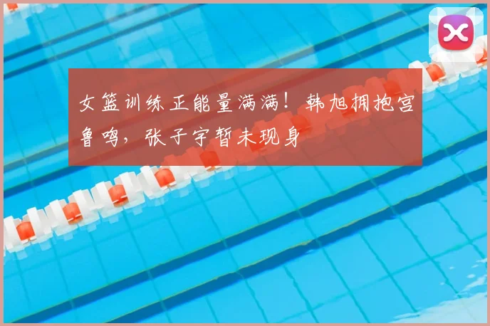 女篮训练正能量满满！韩旭拥抱宫鲁鸣，张子宇暂未现身