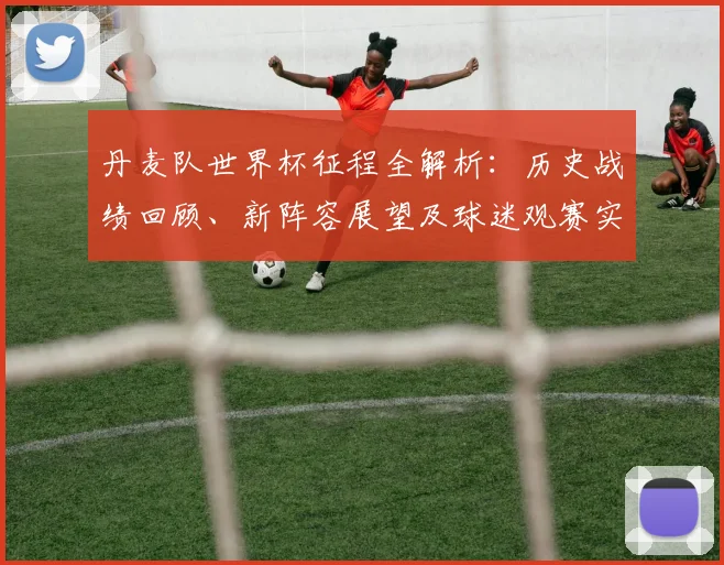 丹麦队世界杯征程全解析：历史战绩回顾、新阵容展望及球迷观赛实用指南