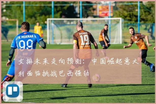 女排未来走向预测：中国崛起意大利面临挑战巴西强劲