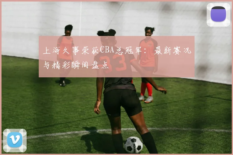 上海久事荣获CBA总冠军：最新赛况与精彩瞬间盘点