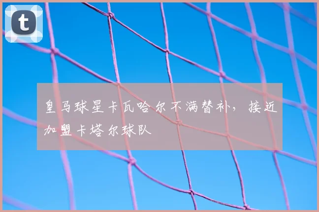 皇马球星卡瓦哈尔不满替补，接近加盟卡塔尔球队