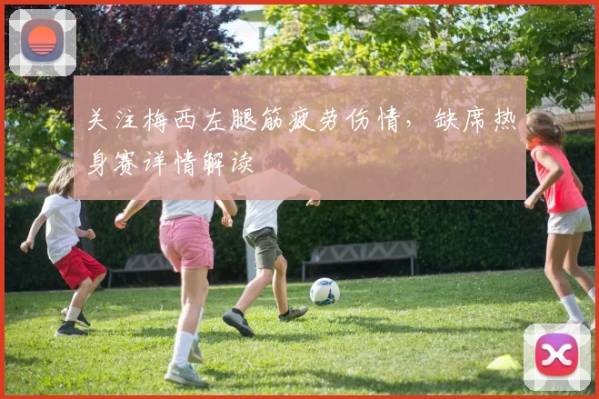 关注梅西左腿筋疲劳伤情，缺席热身赛详情解读