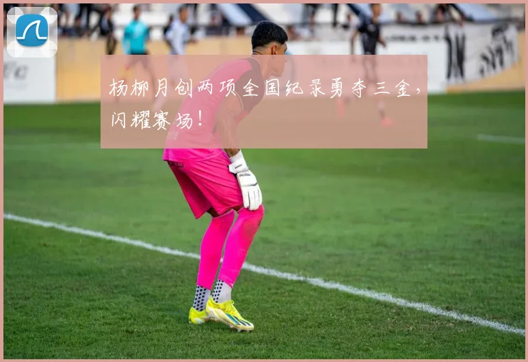 杨柳月创两项全国纪录勇夺三金，闪耀赛场！