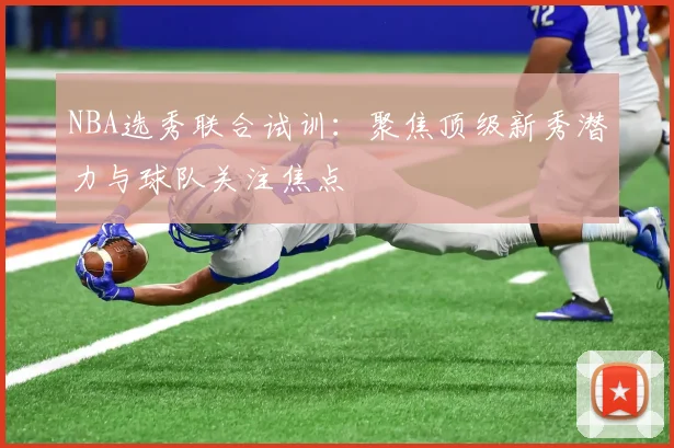 NBA选秀联合试训：聚焦顶级新秀潜力与球队关注焦点