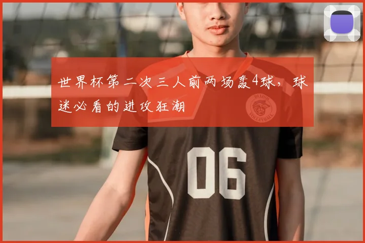 世界杯第二次三人前两场轰4球，球迷必看的进攻狂潮