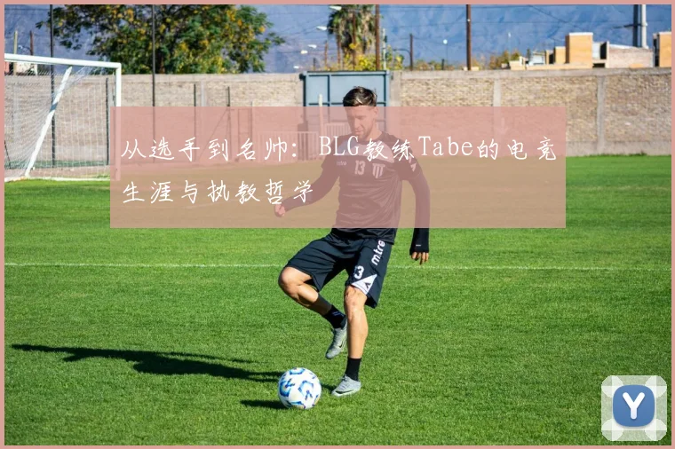 从选手到名帅：BLG教练Tabe的电竞生涯与执教哲学
