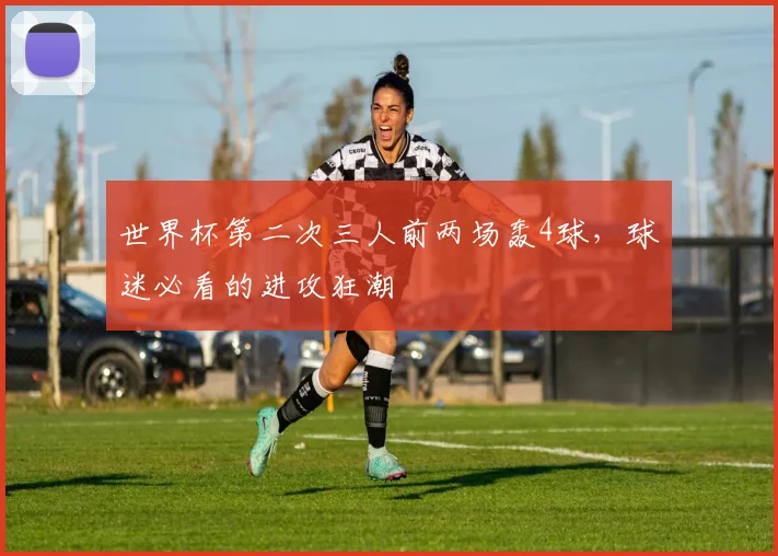 世界杯第二次三人前两场轰4球，球迷必看的进攻狂潮