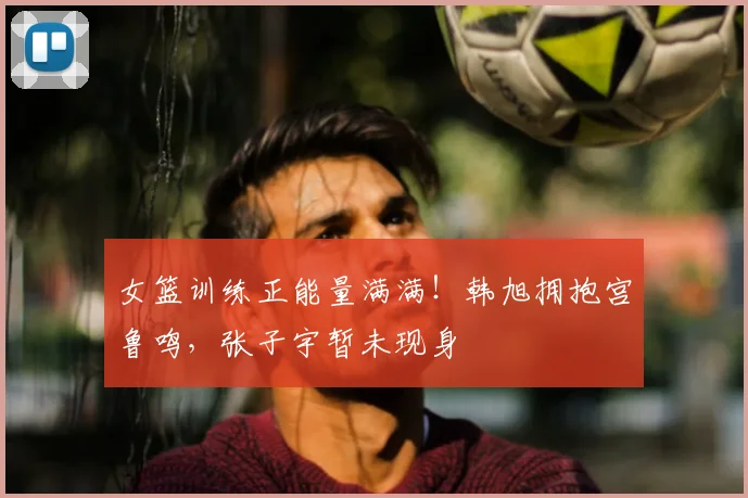 女篮训练正能量满满！韩旭拥抱宫鲁鸣，张子宇暂未现身