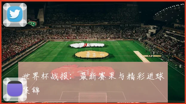 世界杯战报：最新赛果与精彩进球集锦