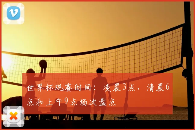 世界杯观赛时间:凌晨3点、清晨6点和上午9点场次盘点